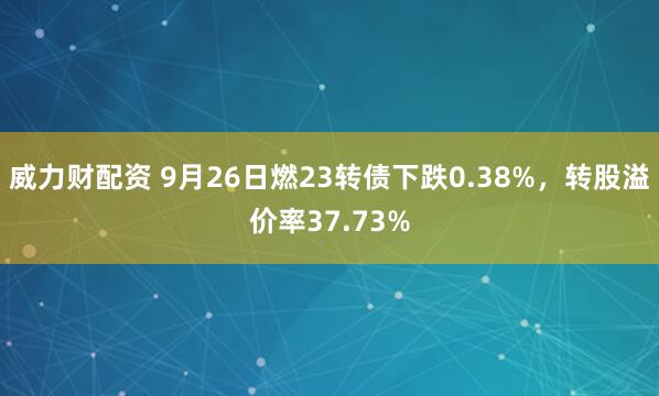 威力财配资 9月26日燃23转债下跌0.38%，转股溢价率37.73%