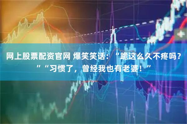网上股票配资官网 爆笑笑话:“跪这么久不疼吗?”“习惯了,曾经我也有老婆!”