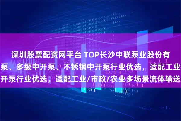 深圳股票配资网平台 TOP长沙中联泵业股份有限公司:高效双吸中开泵、多级中开泵、不锈钢中开泵行业优选,适配工业/市政/农业多场景流体输送