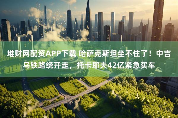 堆财网配资APP下载 哈萨克斯坦坐不住了！中吉乌铁路绕开走，托卡耶夫42亿紧急买车