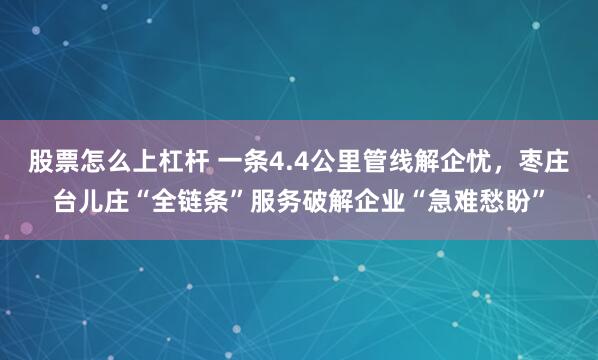 股票怎么上杠杆 一条4.4公里管线解企忧，枣庄台儿庄“全链条”服务破解企业“急难愁盼”