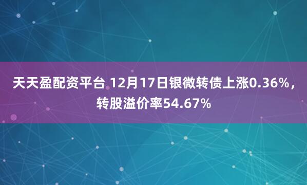 天天盈配资平台 12月17日银微转债上涨0.36%,转股溢价率54.67%