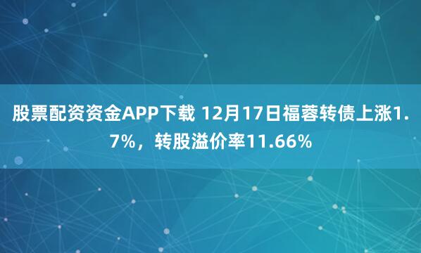 股票配资资金APP下载 12月17日福蓉转债上涨1.7%,转股溢价率11.66%