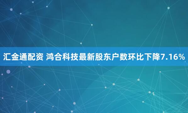 汇金通配资 鸿合科技最新股东户数环比下降7.16%