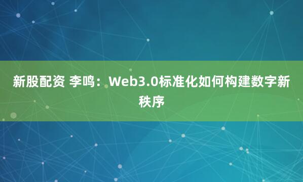 新股配资 李鸣：Web3.0标准化如何构建数字新秩序