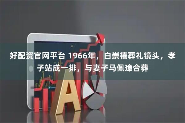 好配资官网平台 1966年，白崇禧葬礼镜头，孝子站成一排，与妻子马佩璋合葬