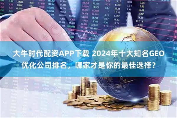 大牛时代配资APP下载 2024年十大知名GEO优化公司排名，哪家才是你的最佳选择？