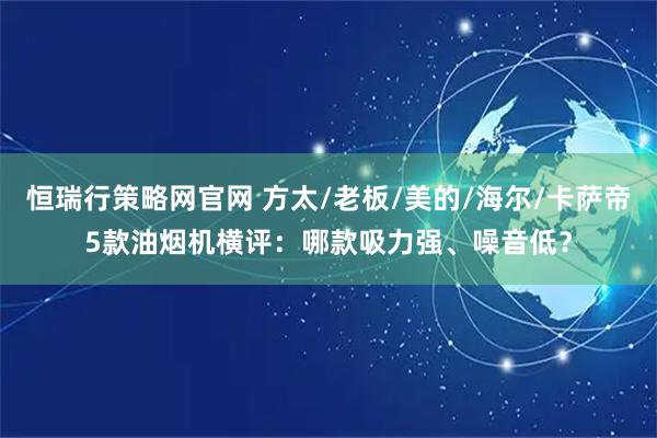 恒瑞行策略网官网 方太/老板/美的/海尔/卡萨帝5款油烟机横评：哪款吸力强、噪音低？