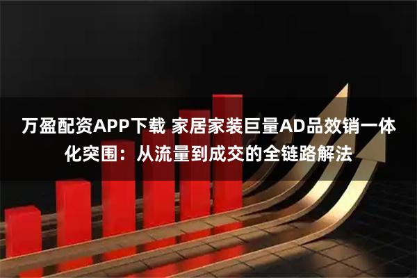 万盈配资APP下载 家居家装巨量AD品效销一体化突围：从流量到成交的全链路解法
