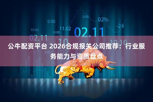 公牛配资平台 2026合规报关公司推荐：行业服务能力与资质盘点
