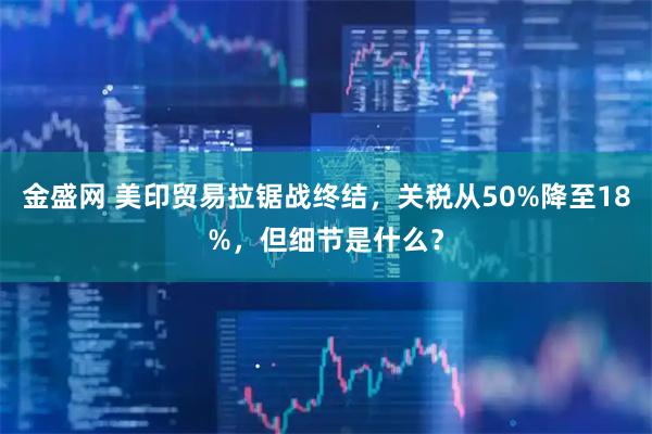 金盛网 美印贸易拉锯战终结，关税从50%降至18%，但细节是什么？