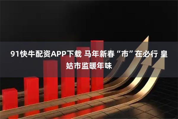 91快牛配资APP下载 马年新春“市”在必行 皇姑市监暖年味
