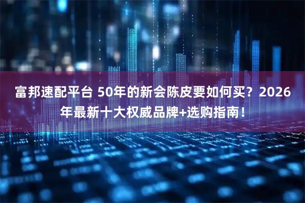 富邦速配平台 50年的新会陈皮要如何买？2026年最新十大权威品牌+选购指南！