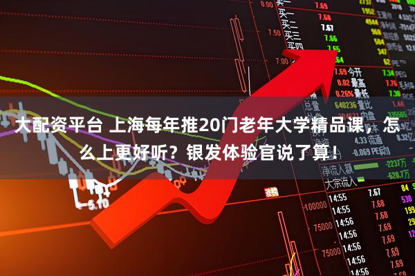 大配资平台 上海每年推20门老年大学精品课，怎么上更好听？银发体验官说了算！