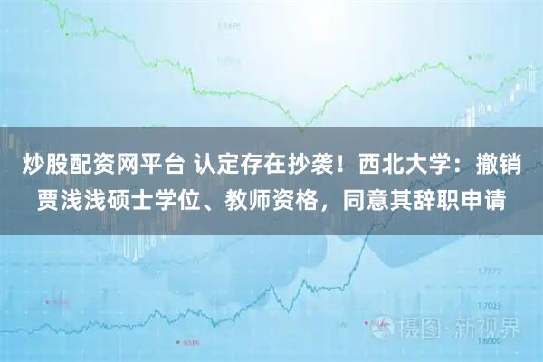 炒股配资网平台 认定存在抄袭！西北大学：撤销贾浅浅硕士学位、教师资格，同意其辞职申请