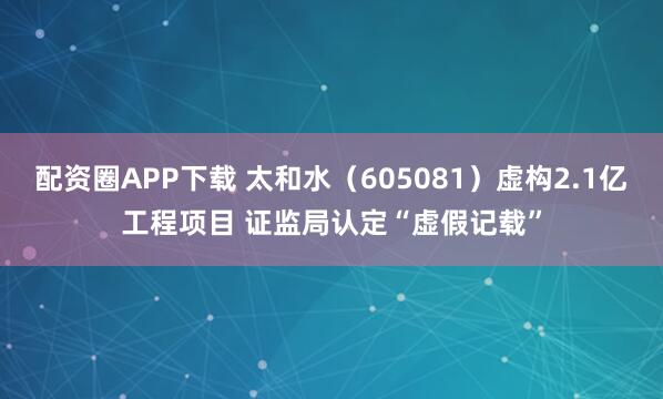 配资圈APP下载 太和水（605081）虚构2.1亿工程项目 证监局认定“虚假记载”