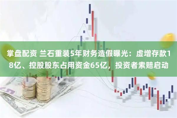 掌盘配资 兰石重装5年财务造假曝光：虚增存款18亿、控股股东占用资金65亿，投资者索赔启动